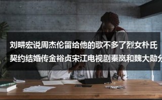 刘畊宏说周杰伦留给他的歌不多了烈女朴氏契约结婚传金裕贞宋江电视剧秦岚和魏大勋分手了吗（刘畊宏与周杰伦）