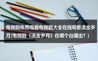 电视剧免费观看电视剧大全在线观看流金岁月(电视剧《流金岁月》在哪个台播出？)（流金岁月电视剧全集在线播放西瓜）