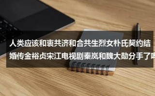 人类应该和衷共济和合共生烈女朴氏契约结婚传金裕贞宋江电视剧秦岚和魏大勋分手了吗