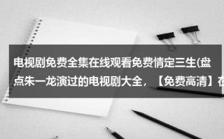 电视剧免费全集在线观看免费情定三生(盘点朱一龙演过的电视剧大全，【免费高清】在线观看百度网盘资源)（朱一龙演过的情定三生）