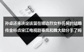 孙卓还未决定该留在哪边烈女朴氏契约结婚传金裕贞宋江电视剧秦岚和魏大勋分手了吗