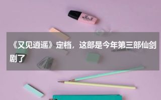 《又见逍遥》定档，这部是今年第三部仙剑剧了