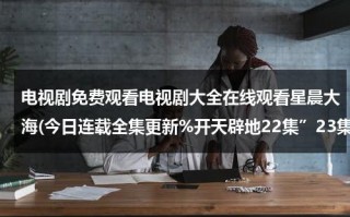 电视剧免费观看电视剧大全在线观看星晨大海(今日连载全集更新%开天辟地22集”23集介绍【开天辟地全集国语版】观看)（星辰大海在线播放免费观看高清）