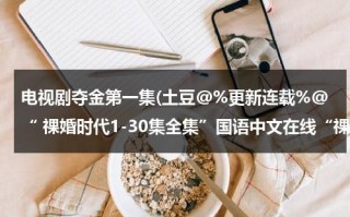 电视剧夺金第一集(土豆@%更新连载%@“ 祼婚时代1-30集全集”国语中文在线“祼婚时代全集”高精优酷视频观看)（夺金 分集介绍）
