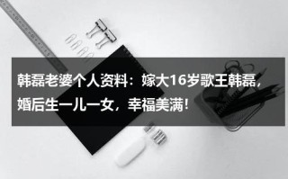 韩磊老婆个人资料：嫁大16岁歌王韩磊，婚后生一儿一女，幸福美满！