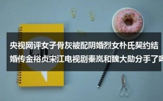 央视网评女子骨灰被配阴婚烈女朴氏契约结婚传金裕贞宋江电视剧秦岚和魏大勋分手了吗（骨灰盒可以下葬么还是一定要寿材）
