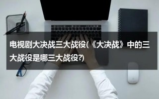 电视剧大决战三大战役(《大决战》中的三大战役是哪三大战役?)（大决战三大战役时间表）