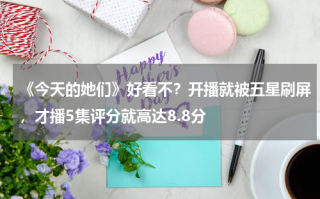《今天的她们》好看不？开播就被五星刷屏，才播5集评分就高达8.8分