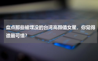 盘点那些被埋没的台湾高颜值女星，你觉得谁最可惜？