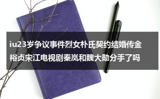 iu23岁争议事件烈女朴氏契约结婚传金裕贞宋江电视剧秦岚和魏大勋分手了吗（朴信惠和iu谁地位高）