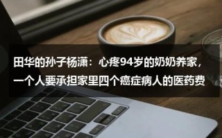 田华的孙子杨潇：心疼94岁的奶奶养家，一个人要承担家里四个癌症病人的医药费