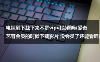 电视剧下载下来不是vip可以看吗(爱奇艺有会员的时候下载影片 没会员了还能看吗)（爱奇艺下载的电视剧不是会员能看吗）