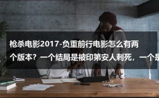 枪杀电影2017-负重前行电影怎么有两个版本？一个结局是被印第安人刺死，一个是美版最后三个人用枪狙死？（负重前行电影在线播放）