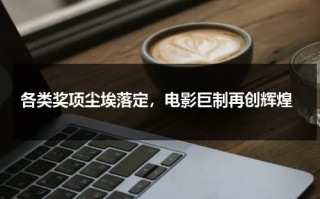 各类奖项尘埃落定，电影巨制再创辉煌（各大电影奖项）
