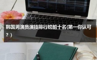 韩国男演员演技排行榜前十名(第一你认可？)（韩国男演员表排名榜）