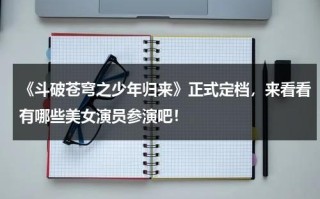 《斗破苍穹之少年归来》正式定档，来看看有哪些美女演员参演吧！