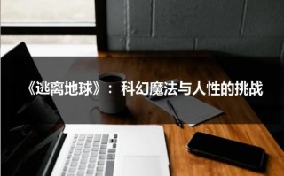 《逃离地球》：科幻魔法与人性的挑战（逃离地球2020）