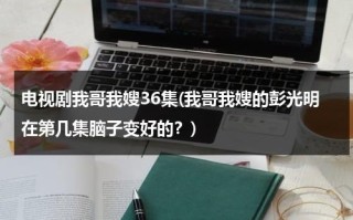 电视剧我哥我嫂36集(我哥我嫂的彭光明在第几集脑子变好的？)（电视剧我哥我嫂彭光明第几集头脑清醒）