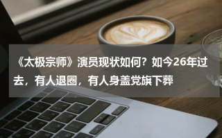 《太极宗师》演员现状如何？如今26年过去，有人退圈，有人身盖党旗下葬