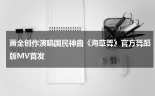 萧全创作演唱国民神曲《海草舞》官方舞蹈版MV首发