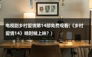 电视剧乡村爱情第14部免费观看(《乡村爱情14》啥时候上映？)（乡村爱情14免费版）