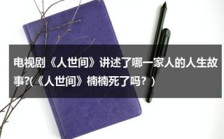 电视剧《人世间》讲述了哪一家人的人生故事?(《人世间》楠楠死了吗？)（人世间剧情简介详细）