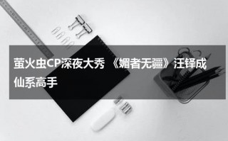 萤火虫CP深夜大秀 《媚者无疆》汪铎成仙系高手