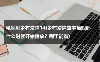 电视剧乡村爱情14(乡村爱情故事第四部什么时候开始播放？哪里能看)（乡村爱情故事第四部叫什么名字）