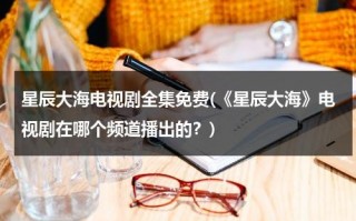 星辰大海电视剧全集免费(《星辰大海》电视剧在哪个频道播出的？)（星辰大海电视剧介绍）