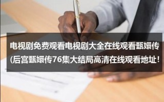 电视剧免费观看电视剧大全在线观看甄嬛传(后宫甄嬛传76集大结局高清在线观看地址！！！)（甄嬛传电视剧76集播）