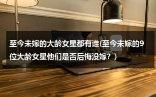 至今未嫁的大龄女星都有谁(至今未嫁的9位大龄女星他们是否后悔没嫁？)（大龄没结婚的明星）