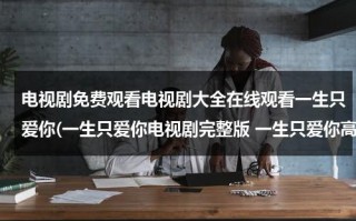 电视剧免费观看电视剧大全在线观看一生只爱你(一生只爱你电视剧完整版 一生只爱你高清全集观看网址)（一生只爱你电视剧28集）