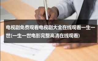 电视剧免费观看电视剧大全在线观看一生一世(一生一世电影完整高清在线观看)（一生一世电视剧免费11集）