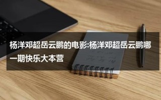 杨洋邓超岳云鹏的电影:杨洋邓超岳云鹏哪一期快乐大本营（快乐大本营岳云鹏杨洋邓超是哪一期）
