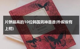 片酬最高的10位韩国男神是谁(朴叙俊有上榜)（韩国片酬最高的电影演员）