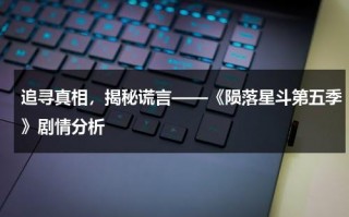 追寻真相，揭秘谎言——《陨落星斗第五季》剧情分析（陨落星辰第6季在线看）