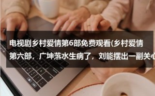 电视剧乡村爱情第6部免费观看(乡村爱情第六部，广坤落水生病了，刘能摆出一副关心的样子，说话却那么难听，他是真心的嘛？)（乡村爱情6免费完整版央视网）