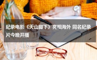 纪录电影《天山脚下》亮相海外 同名纪录片今晚开播
