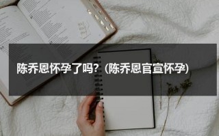 陈乔恩怀孕了吗？(陈乔恩官宣怀孕)（陈乔恩怀孕回应视频）