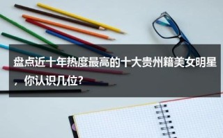盘点近十年热度最高的十大贵州籍美女明星，你认识几位？