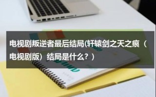 电视剧叛逆者最后结局(轩辕剑之天之痕（电视剧版）结局是什么？)（《叛逆者》的结局怎么样）