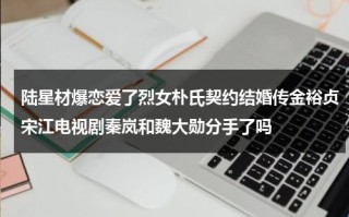 陆星材爆恋爱了烈女朴氏契约结婚传金裕贞宋江电视剧秦岚和魏大勋分手了吗（陆星材结婚了吗）