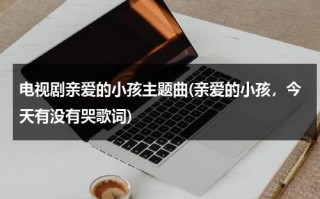 电视剧亲爱的小孩主题曲(亲爱的小孩，今天有没有哭歌词)（亲爱的小孩今天你有没有哭是什么电视剧）