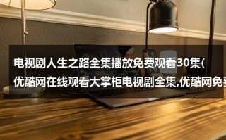 电视剧人生之路全集播放免费观看30集(优酷网在线观看大掌柜电视剧全集,优酷网免费播放大掌柜全集高清视频,大掌柜35全集观看)（电视剧人生1-30集）