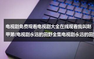 电视剧免费观看电视剧大全在线观看我叫赵甲第(电视剧永远的田野全集电视剧永远的田野优酷土豆网在线观看电视剧永远的田野下载)（我叫赵甲弟电视剧剧情介绍）
