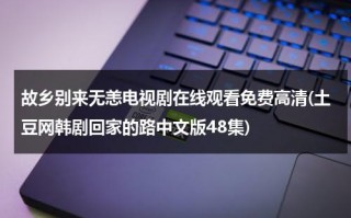 故乡别来无恙电视剧在线观看免费高清(土豆网韩剧回家的路中文版48集)（故乡水别来此处最）