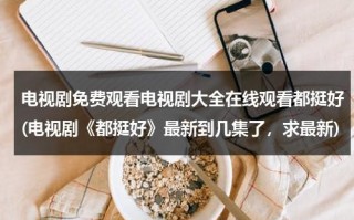 电视剧免费观看电视剧大全在线观看都挺好(电视剧《都挺好》最新到几集了，求最新)（电视剧免费观看电视剧大全在线观看都挺好的）