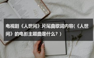 电视剧《人世间》片尾曲歌词内容(《人世间》的电影主题曲是什么？)（人世间电影主题曲）