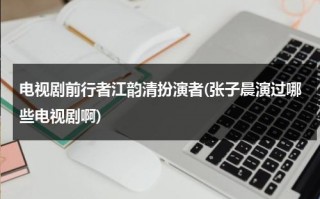 电视剧前行者江韵清扮演者(张子晨演过哪些电视剧啊)（江韵古歌女装网上有卖吗）
