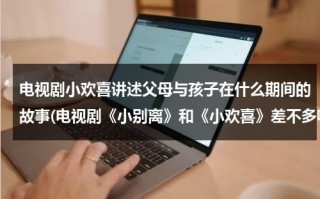 电视剧小欢喜讲述父母与孩子在什么期间的故事(电视剧《小别离》和《小欢喜》差不多嘛？都讲的什么故事？)（小欢喜和父母谈话是哪一集）